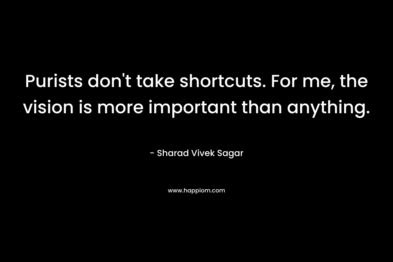 Purists don’t take shortcuts. For me, the vision is more important than anything. – Sharad Vivek Sagar