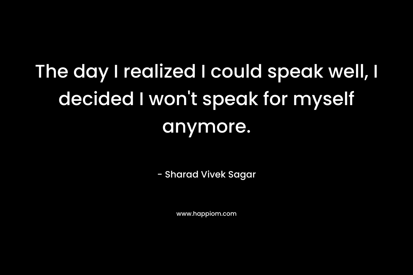 The day I realized I could speak well, I decided I won’t speak for myself anymore. – Sharad Vivek Sagar