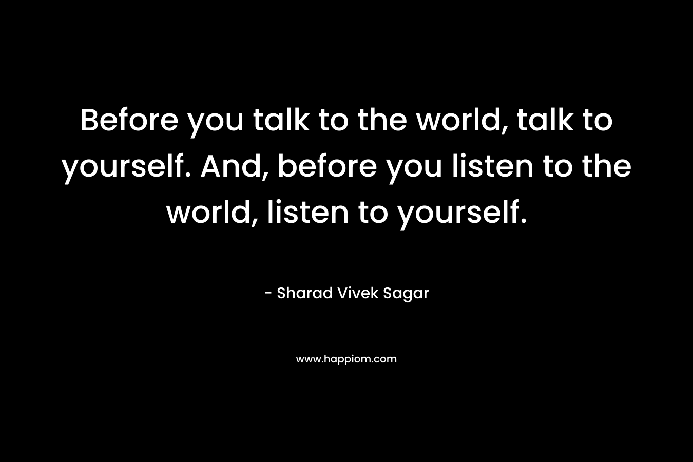 Before you talk to the world, talk to yourself. And, before you listen to the world, listen to yourself.