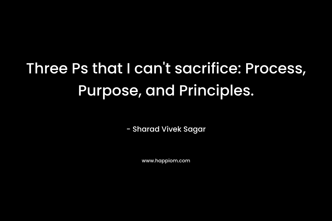 Three Ps that I can’t sacrifice: Process, Purpose, and Principles. – Sharad Vivek Sagar