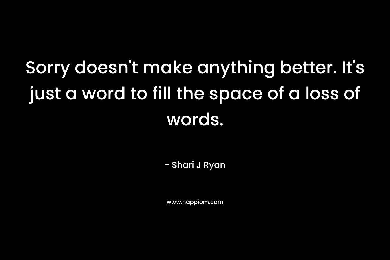 Sorry doesn’t make anything better. It’s just a word to fill the space of a loss of words. – Shari J Ryan