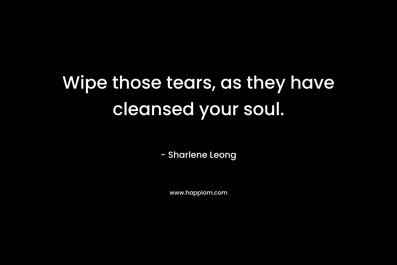 Wipe those tears, as they have cleansed your soul.