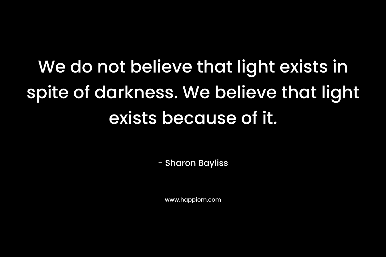 We do not believe that light exists in spite of darkness. We believe that light exists because of it.