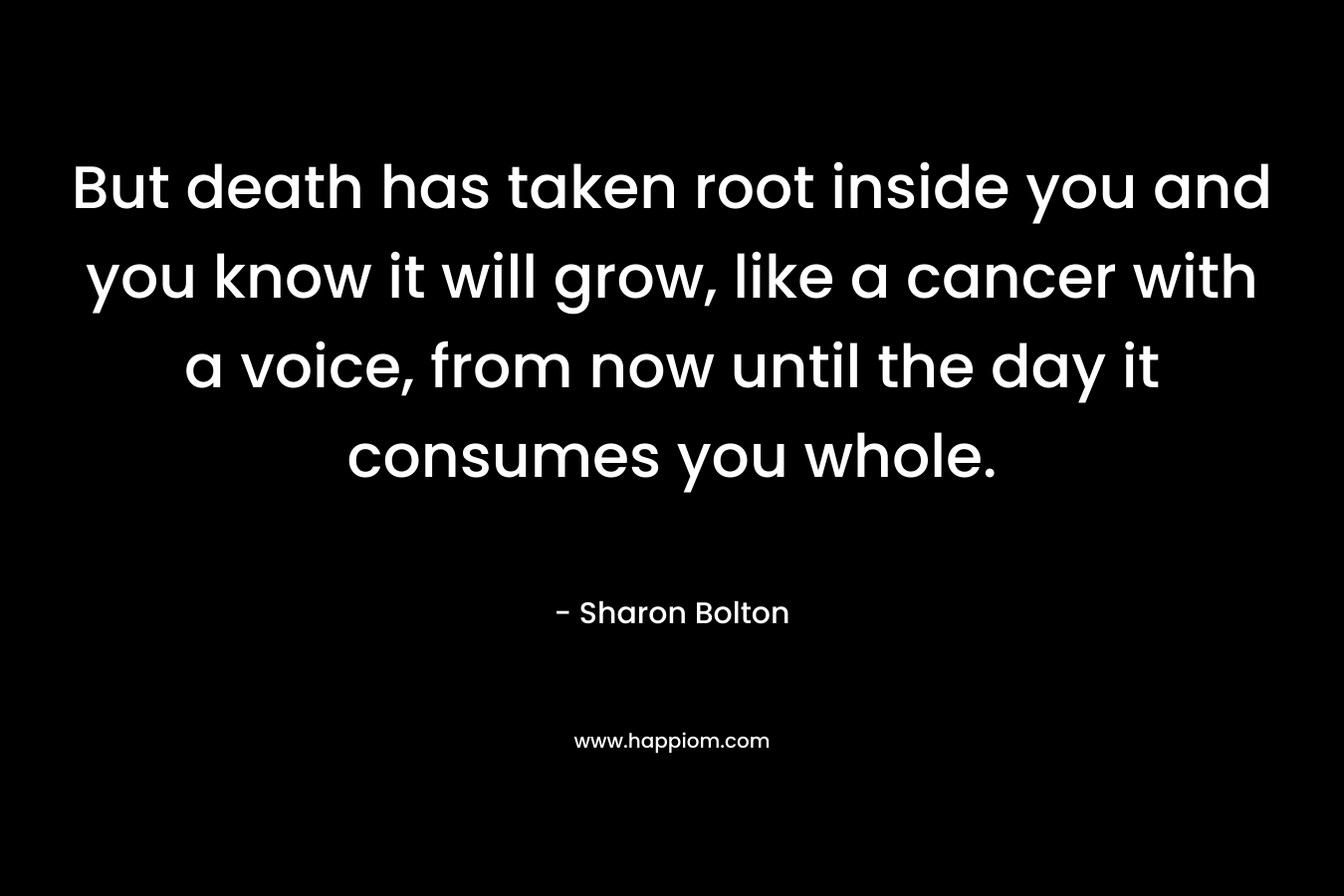 But death has taken root inside you and you know it will grow, like a cancer with a voice, from now until the day it consumes you whole.
