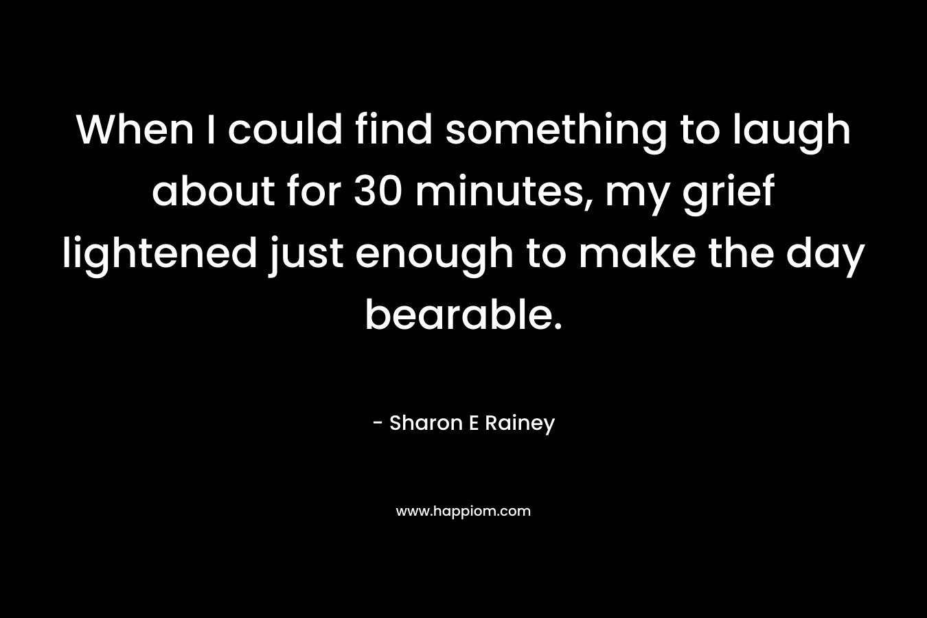 When I could find something to laugh about for 30 minutes, my grief lightened just enough to make the day bearable. – Sharon E Rainey