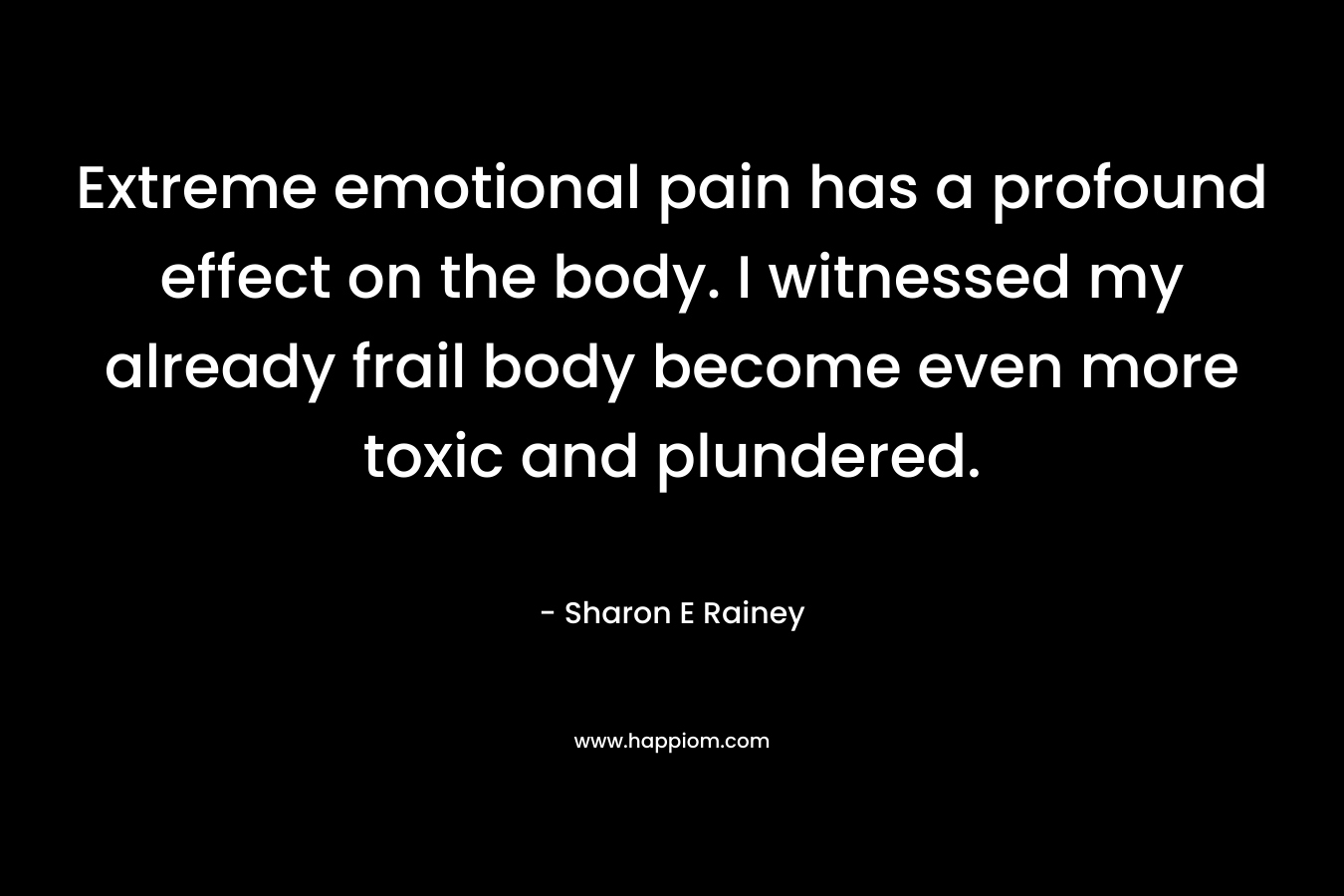 Extreme emotional pain has a profound effect on the body. I witnessed my already frail body become even more toxic and plundered. – Sharon E Rainey