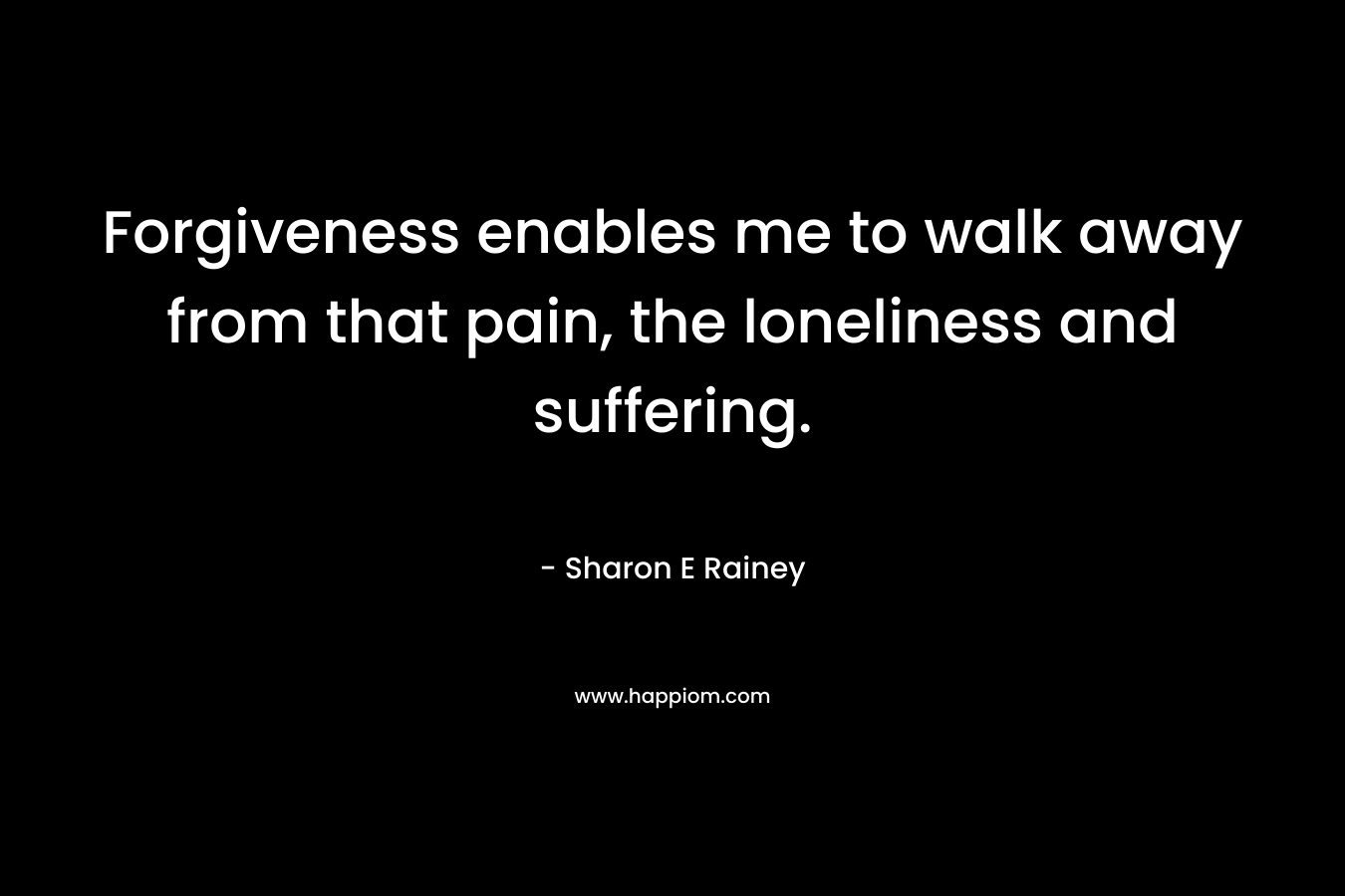 Forgiveness enables me to walk away from that pain, the loneliness and suffering. – Sharon E Rainey