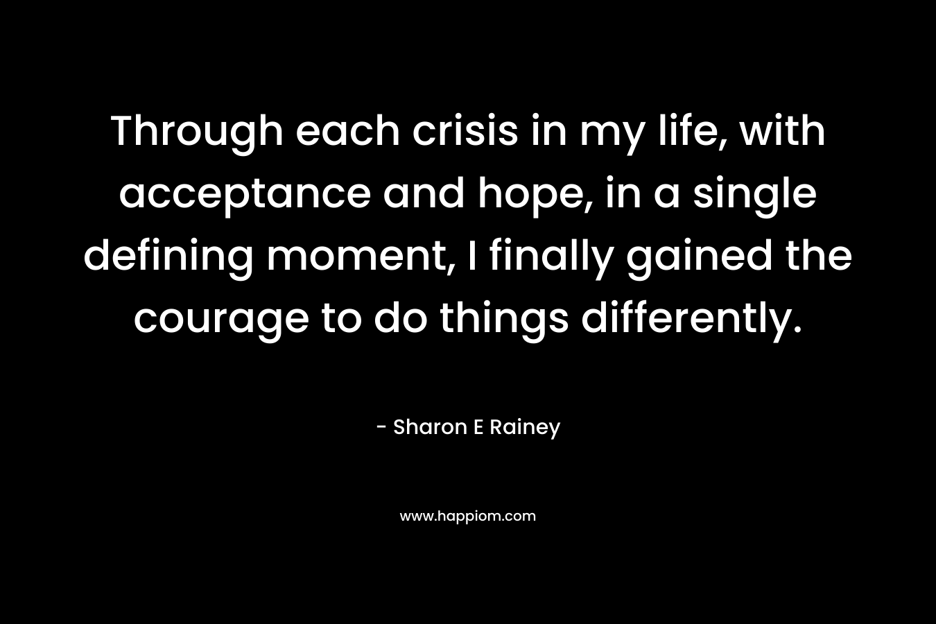 Through each crisis in my life, with acceptance and hope, in a single defining moment, I finally gained the courage to do things differently. – Sharon E Rainey