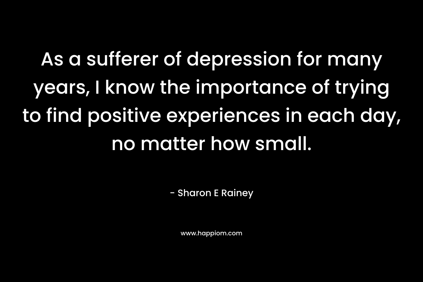 As a sufferer of depression for many years, I know the importance of trying to find positive experiences in each day, no matter how small. – Sharon E Rainey