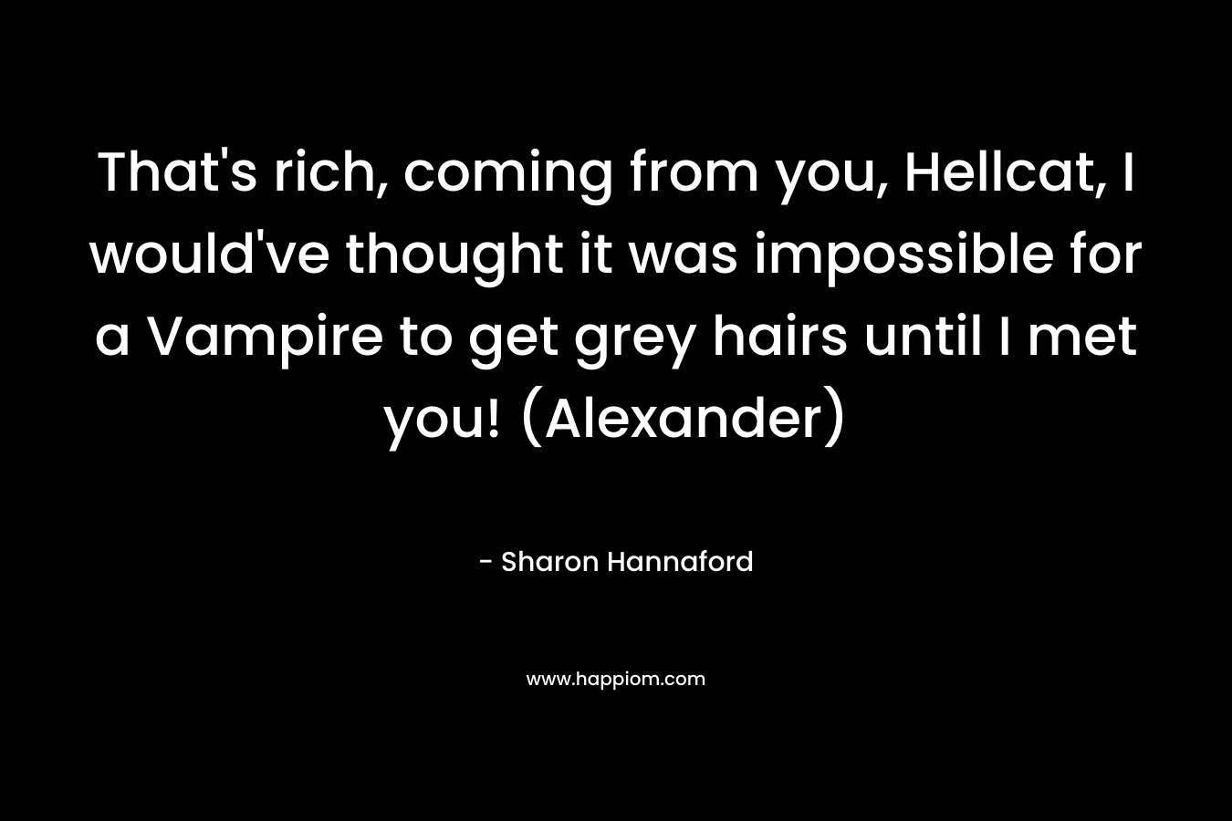 That’s rich, coming from you, Hellcat, I would’ve thought it was impossible for a Vampire to get grey hairs until I met you! (Alexander) – Sharon Hannaford