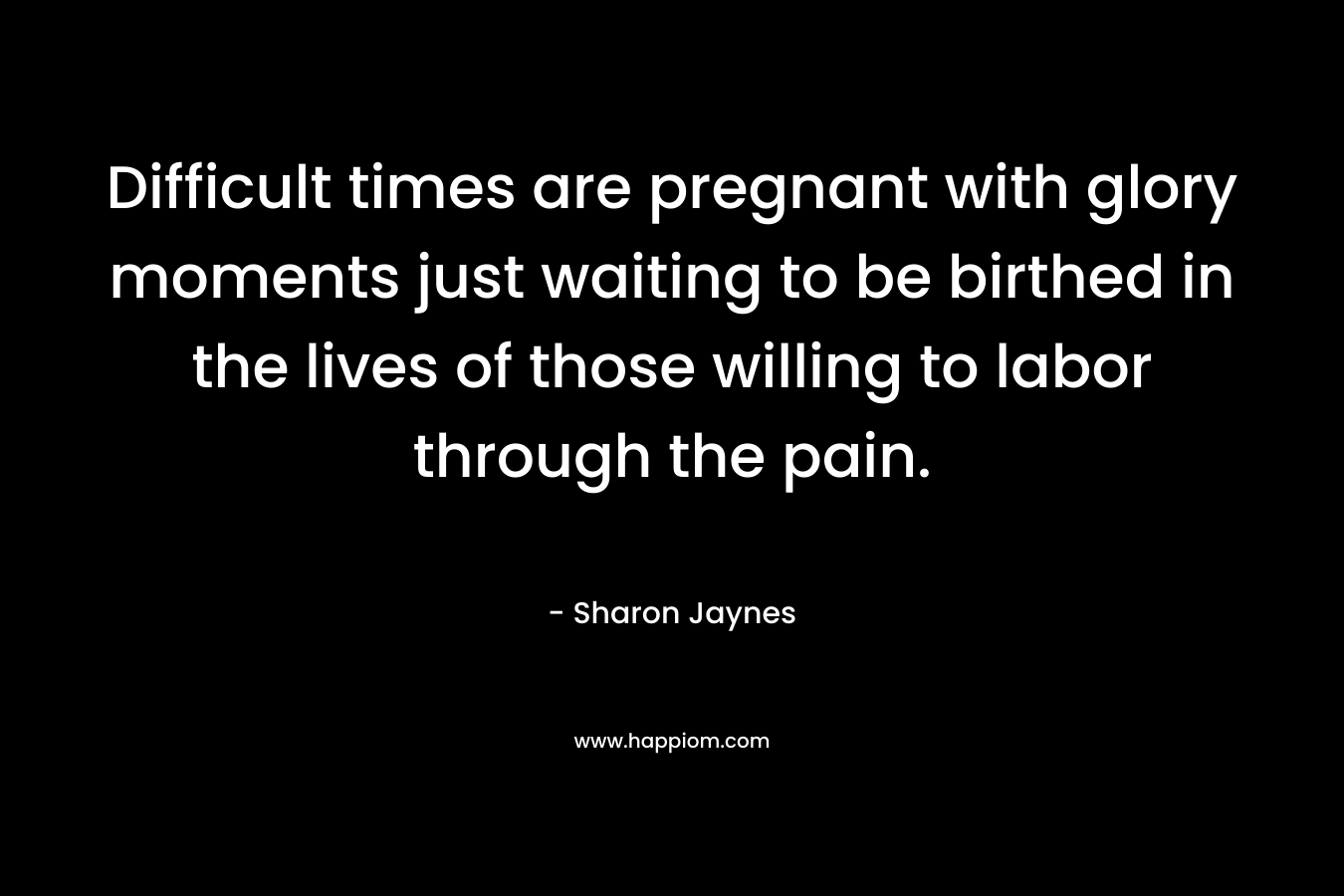 Difficult times are pregnant with glory moments just waiting to be birthed in the lives of those willing to labor through the pain. – Sharon Jaynes