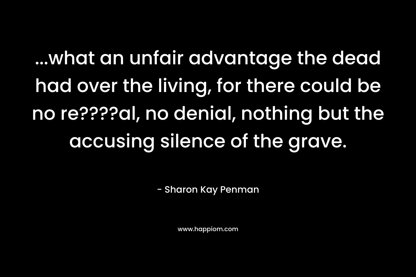 …what an unfair advantage the dead had over the living, for there could be no re????al, no denial, nothing but the accusing silence of the grave. – Sharon Kay Penman