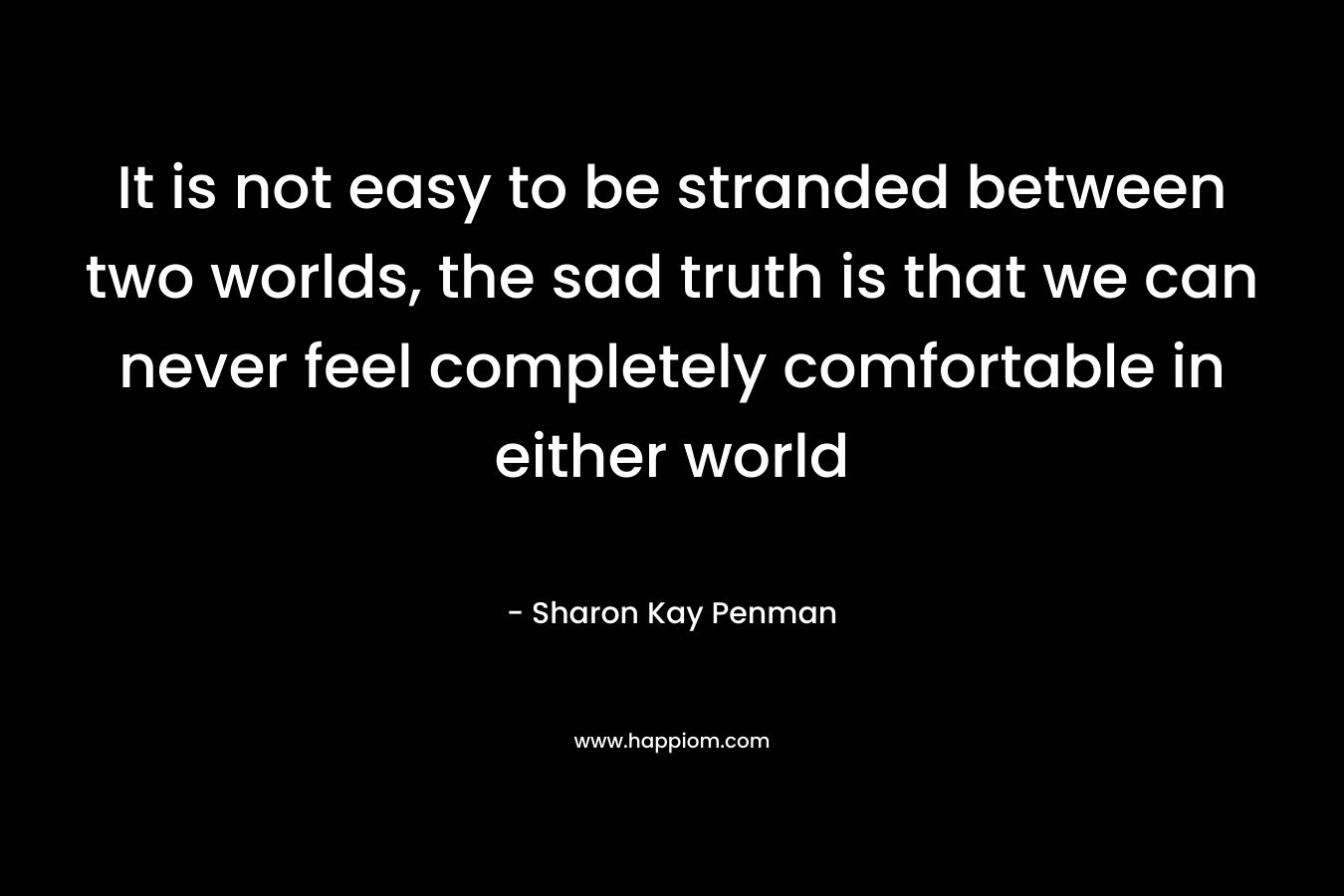 It is not easy to be stranded between two worlds, the sad truth is that we can never feel completely comfortable in either world – Sharon Kay Penman
