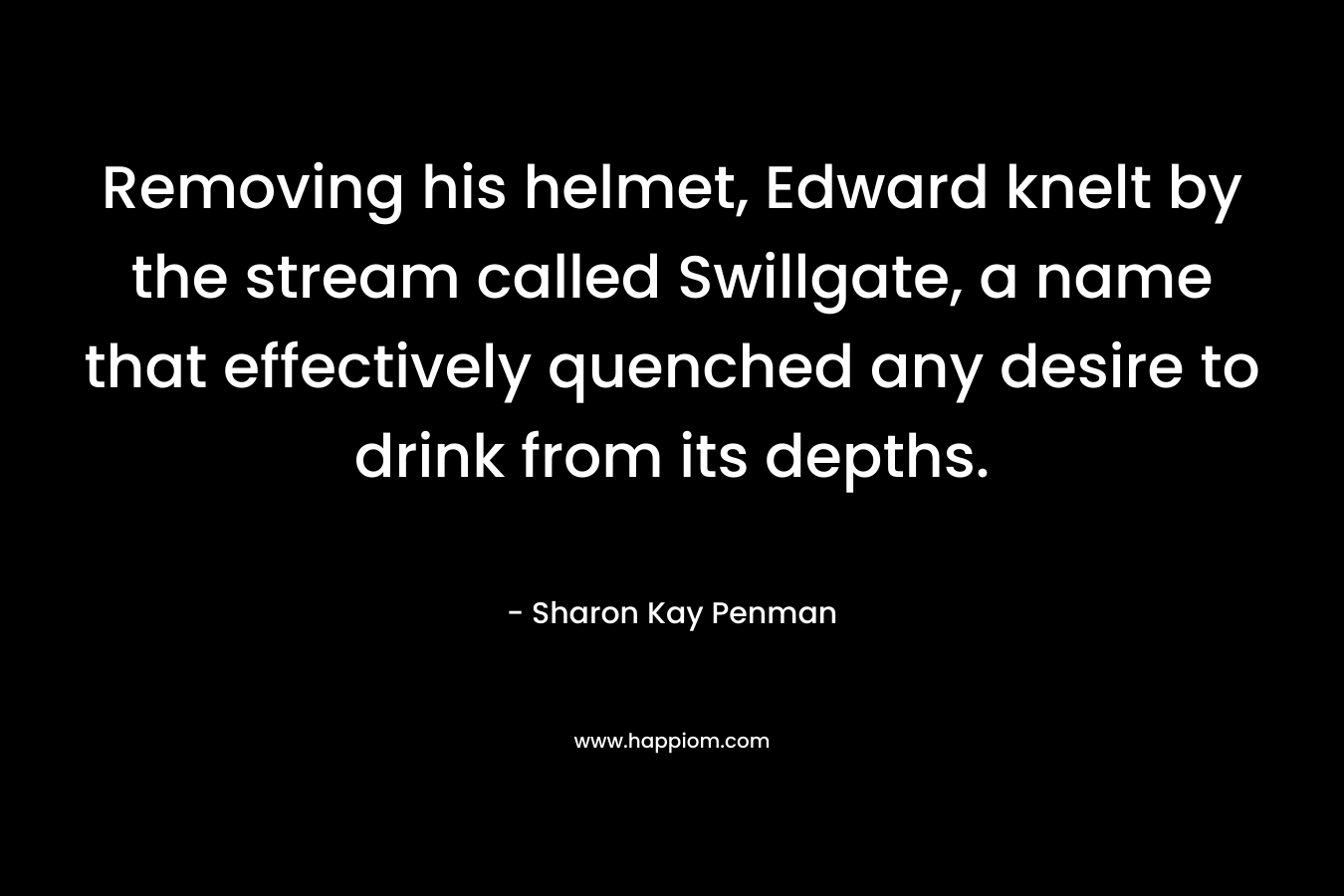 Removing his helmet, Edward knelt by the stream called Swillgate, a name that effectively quenched any desire to drink from its depths. – Sharon Kay Penman