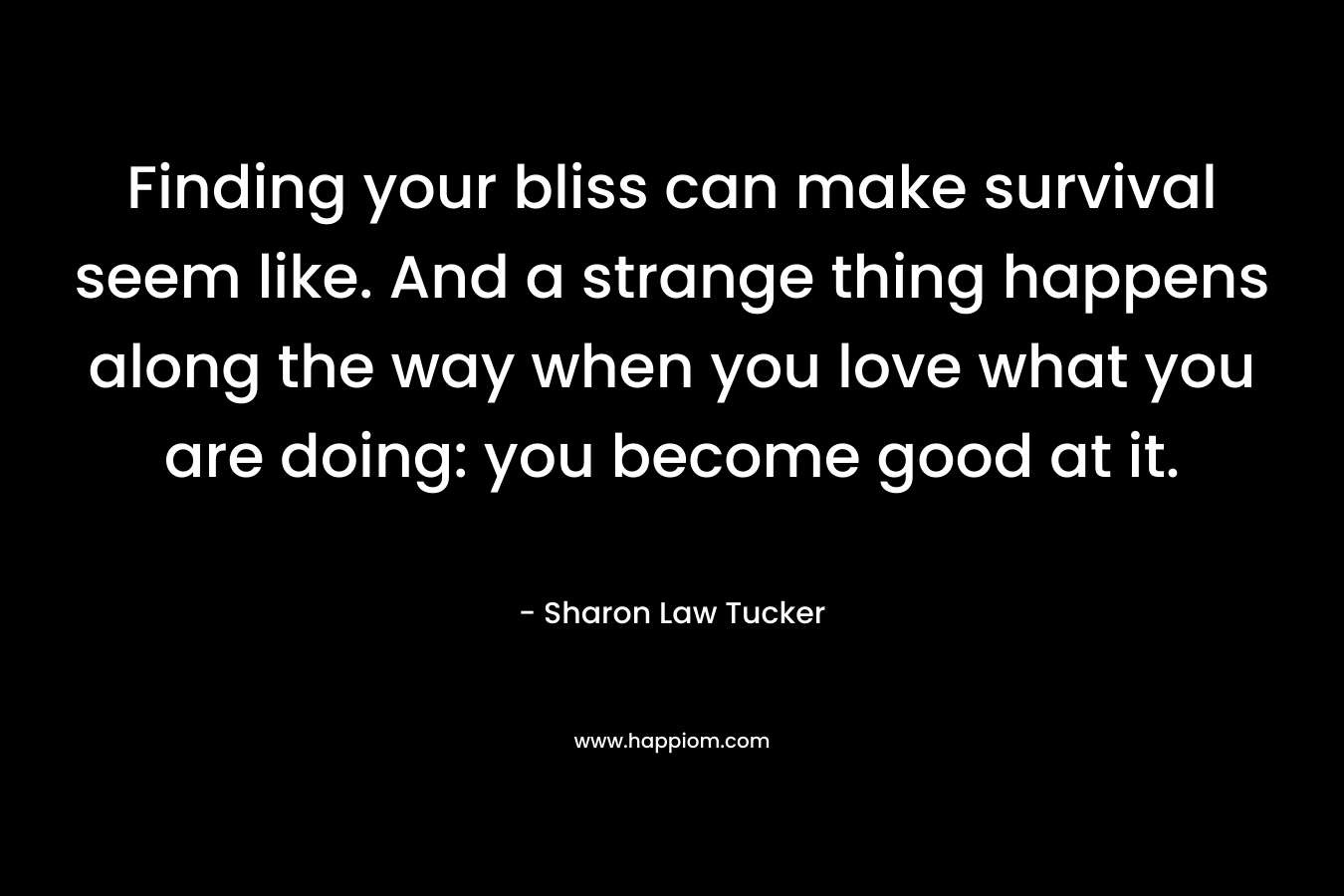 Finding your bliss can make survival seem like. And a strange thing happens along the way when you love what you are doing: you become good at it.