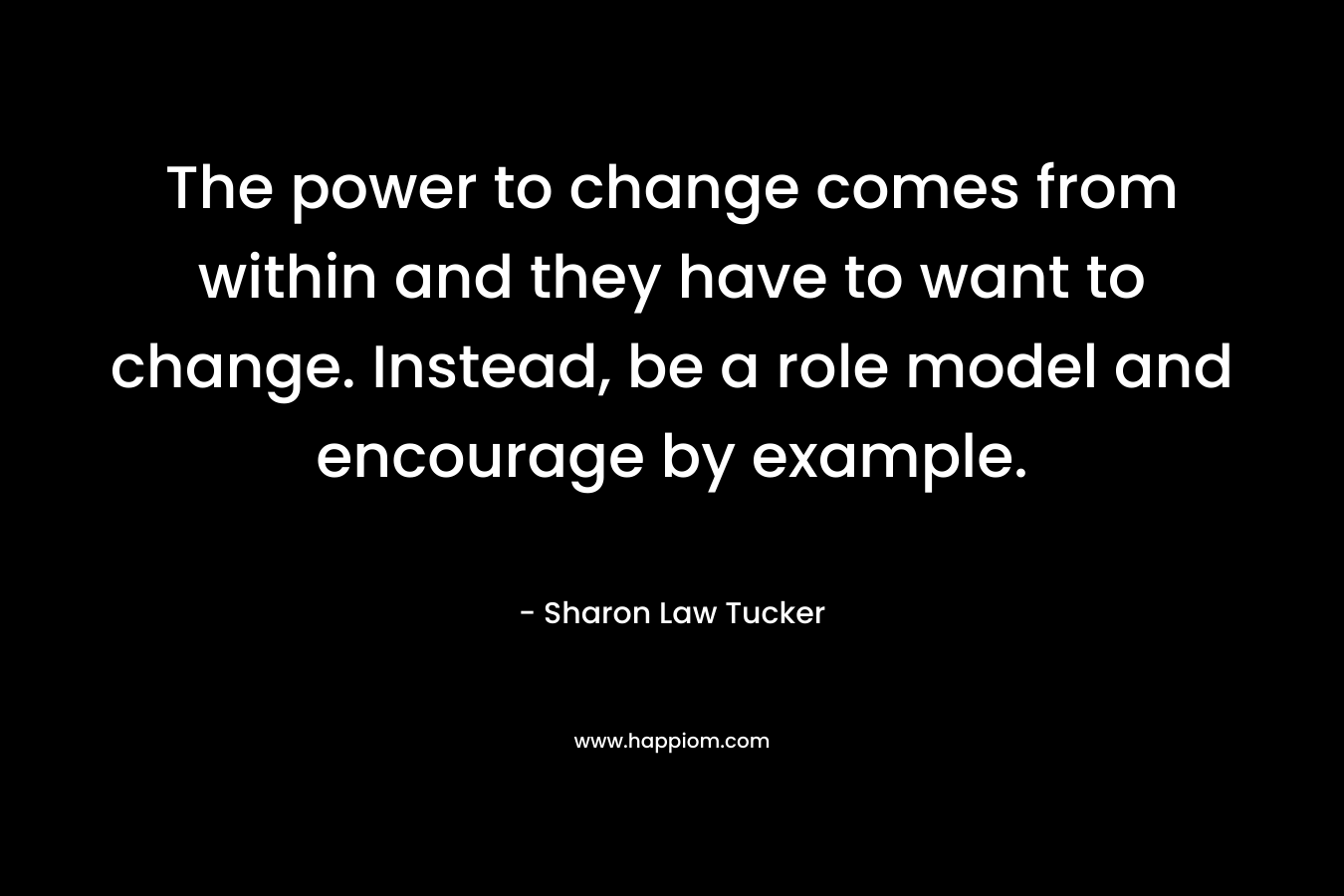 The power to change comes from within and they have to want to change. Instead, be a role model and encourage by example. – Sharon Law Tucker