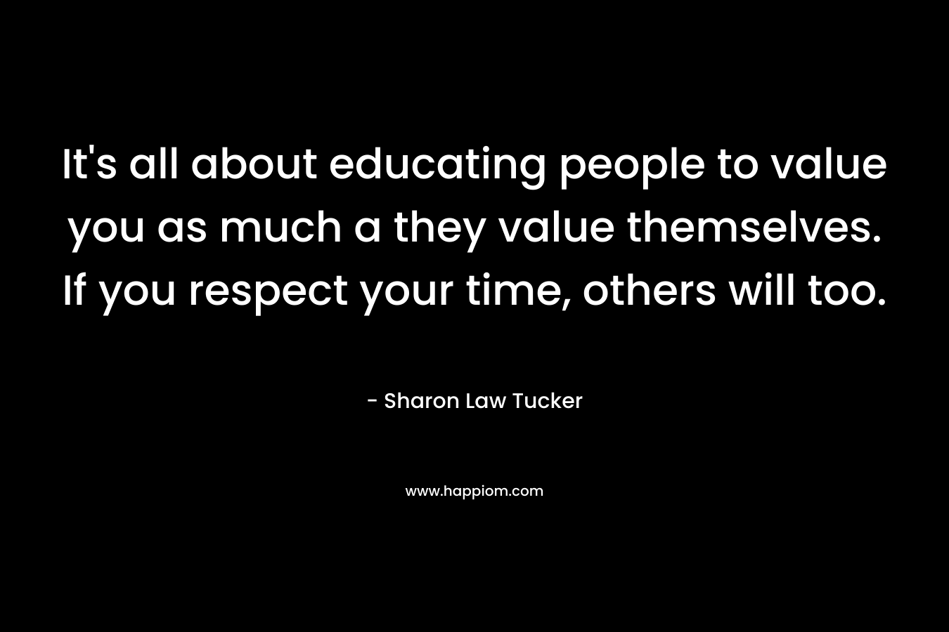 It’s all about educating people to value you as much a they value themselves. If you respect your time, others will too. – Sharon Law Tucker
