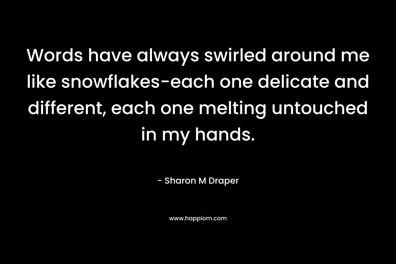 Words have always swirled around me like snowflakes-each one delicate and different, each one melting untouched in my hands. – Sharon M Draper
