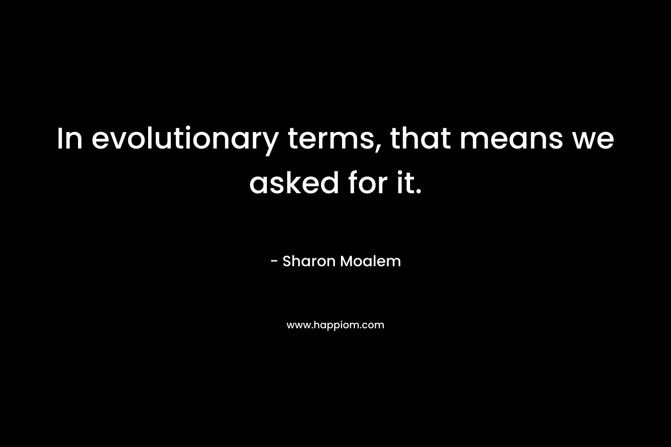 In evolutionary terms, that means we asked for it. – Sharon Moalem