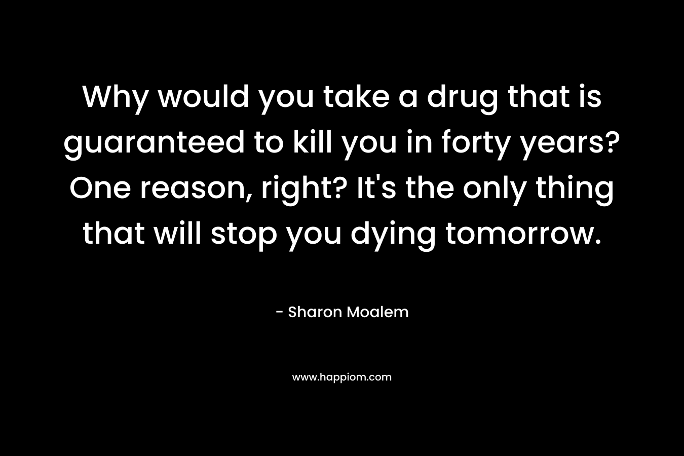 Why would you take a drug that is guaranteed to kill you in forty years? One reason, right? It’s the only thing that will stop you dying tomorrow. – Sharon Moalem