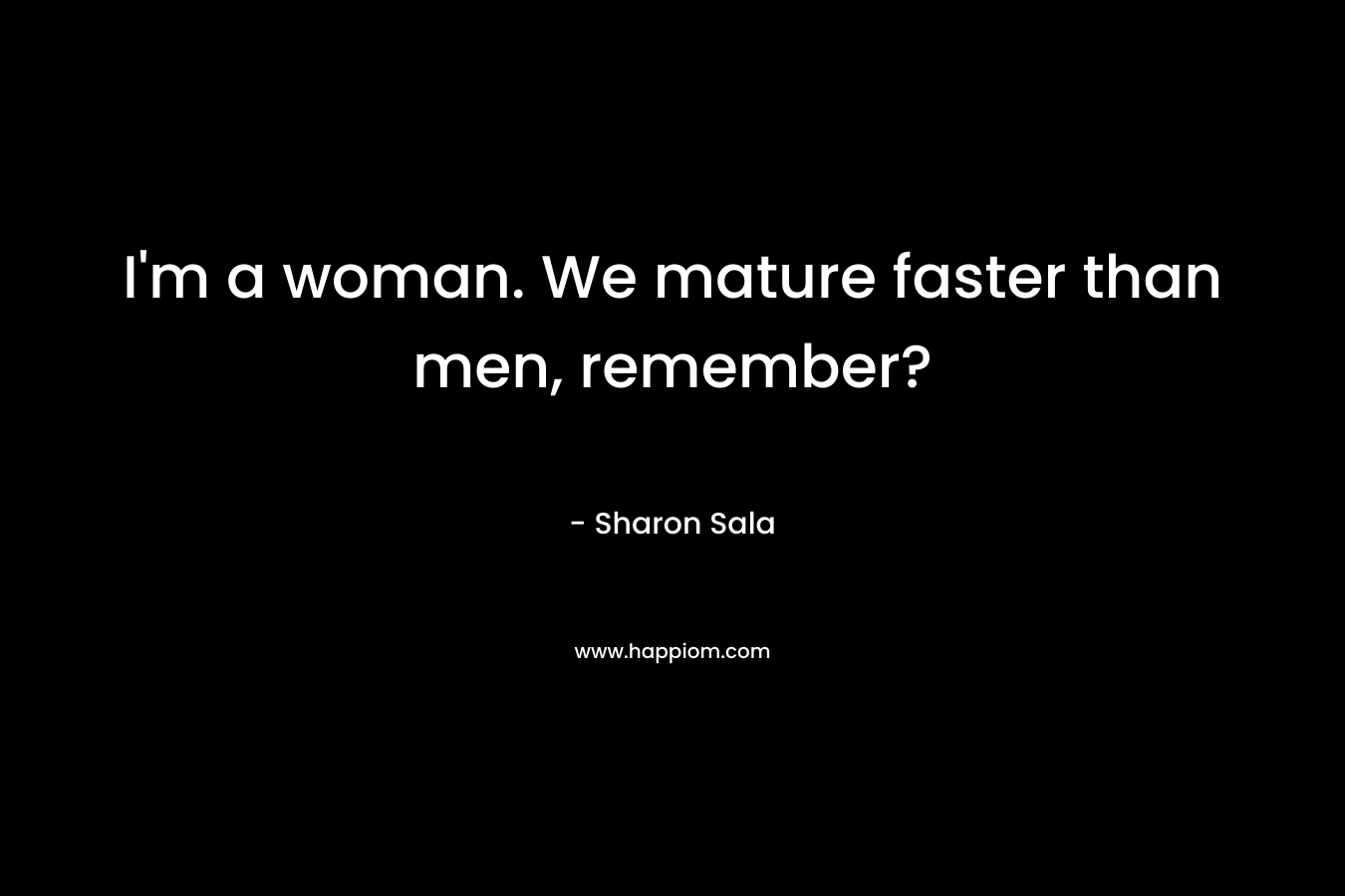 I'm a woman. We mature faster than men, remember?