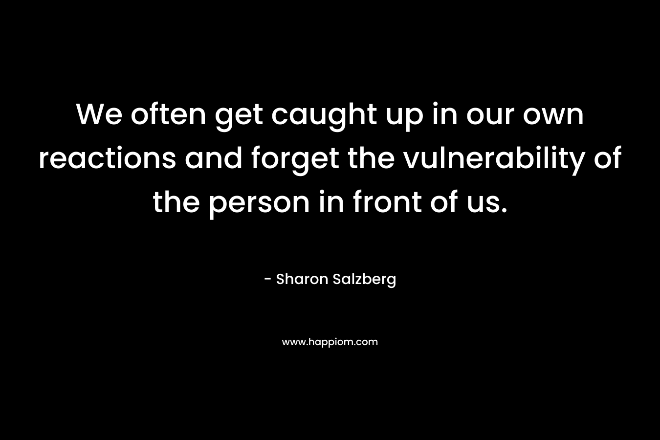 We often get caught up in our own reactions and forget the vulnerability of the person in front of us. – Sharon Salzberg