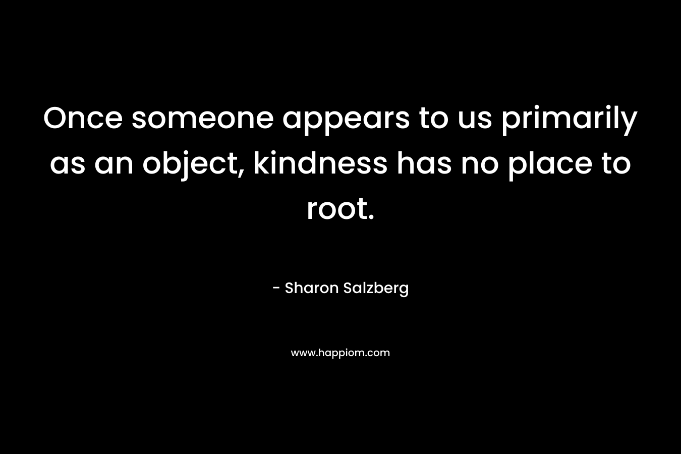 Once someone appears to us primarily as an object, kindness has no place to root.