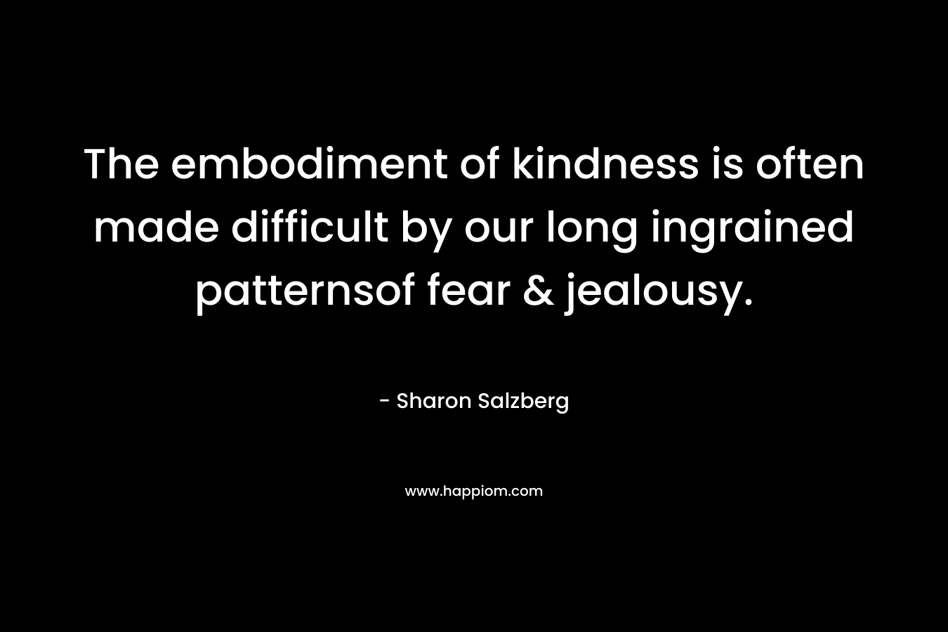 The embodiment of kindness is often made difficult by our long ingrained patternsof fear & jealousy. – Sharon Salzberg