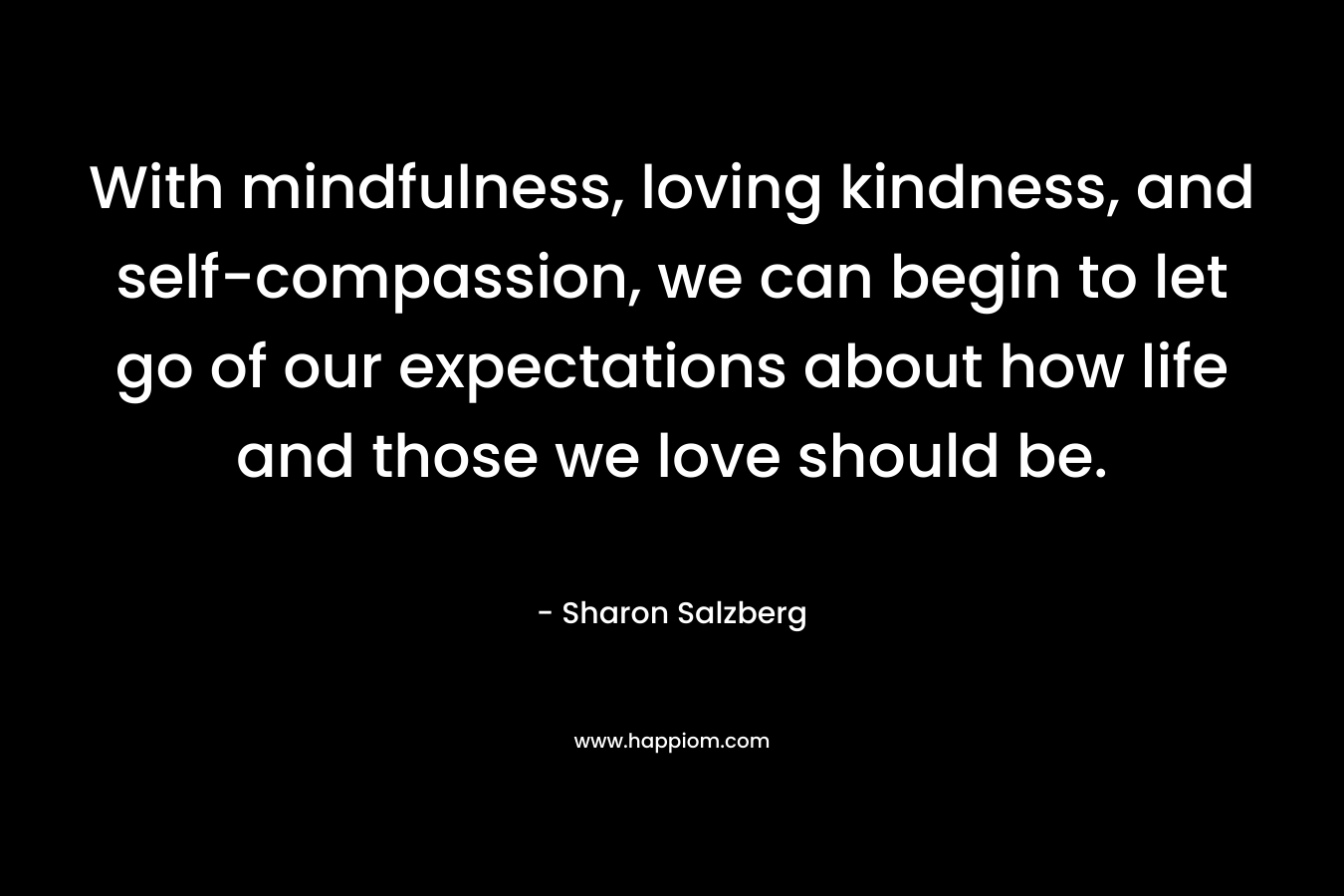 With mindfulness, loving kindness, and self-compassion, we can begin to let go of our expectations about how life and those we love should be. – Sharon Salzberg