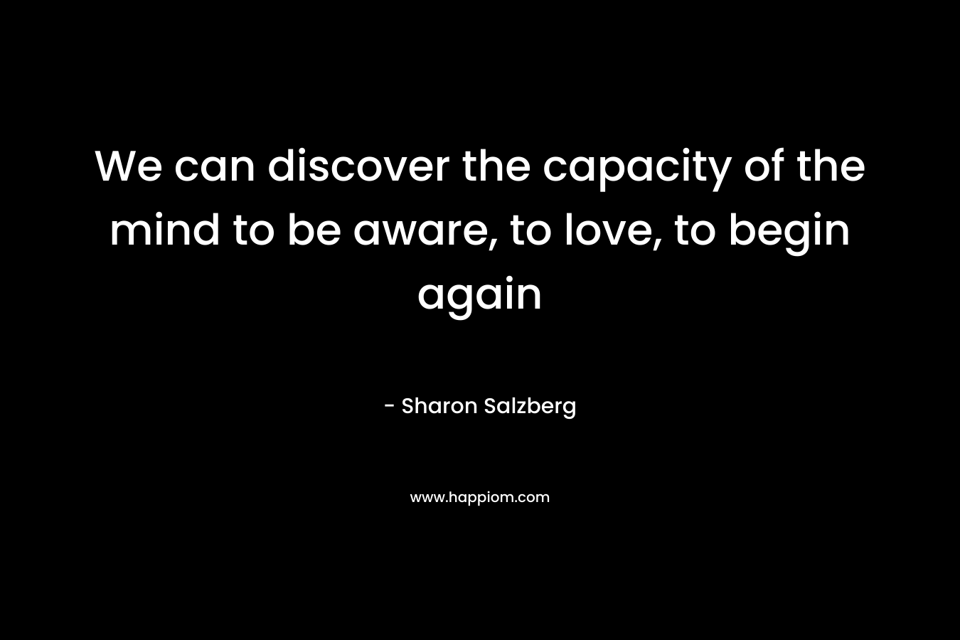We can discover the capacity of the mind to be aware, to love, to begin again