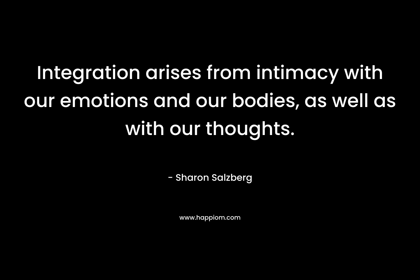 Integration arises from intimacy with our emotions and our bodies, as well as with our thoughts. – Sharon Salzberg