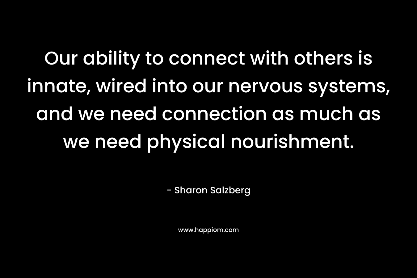 Our ability to connect with others is innate, wired into our nervous systems, and we need connection as much as we need physical nourishment. – Sharon Salzberg