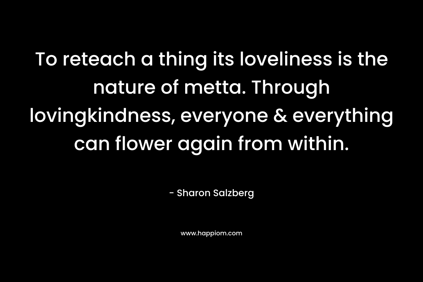 To reteach a thing its loveliness is the nature of metta. Through lovingkindness, everyone & everything can flower again from within. – Sharon Salzberg