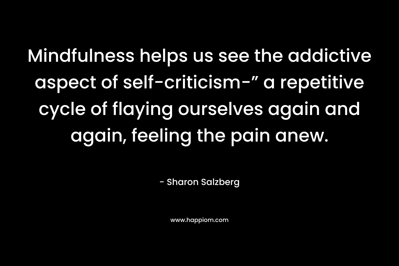 Mindfulness helps us see the addictive aspect of self-criticism-” a repetitive cycle of flaying ourselves again and again, feeling the pain anew.