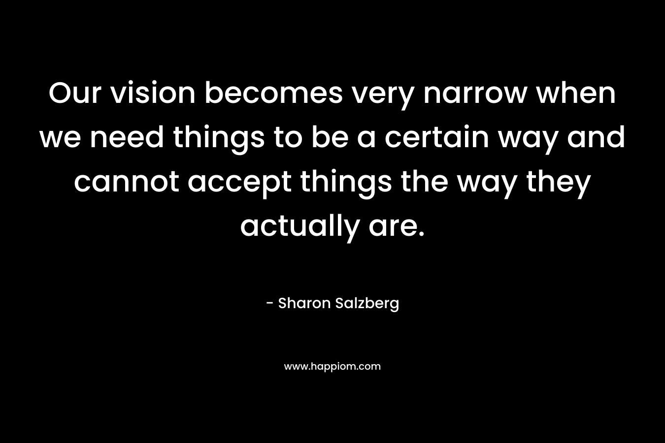 Our vision becomes very narrow when we need things to be a certain way and cannot accept things the way they actually are. – Sharon Salzberg