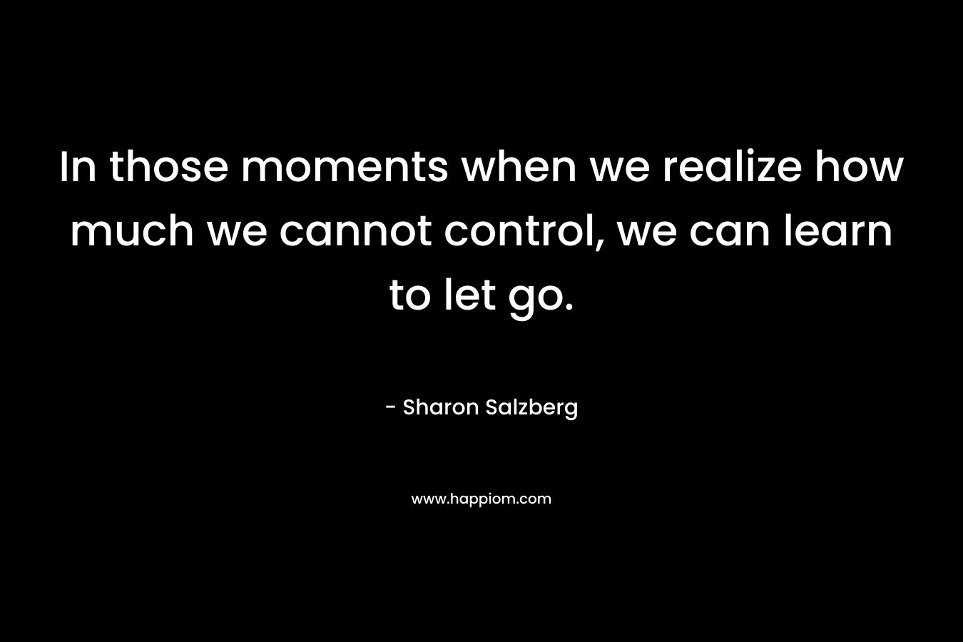 In those moments when we realize how much we cannot control, we can learn to let go. – Sharon Salzberg