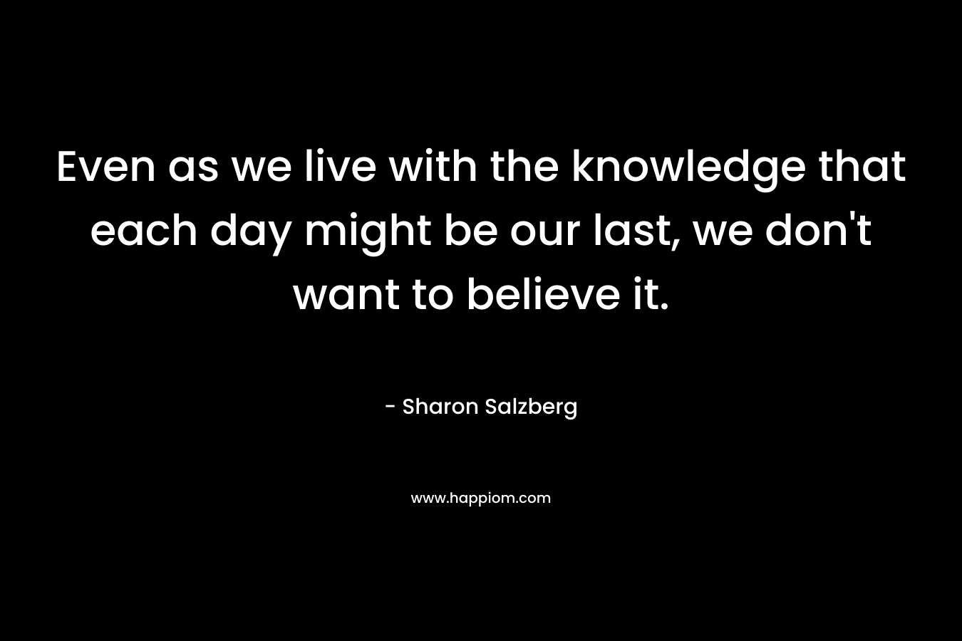Even as we live with the knowledge that each day might be our last, we don’t want to believe it. – Sharon Salzberg
