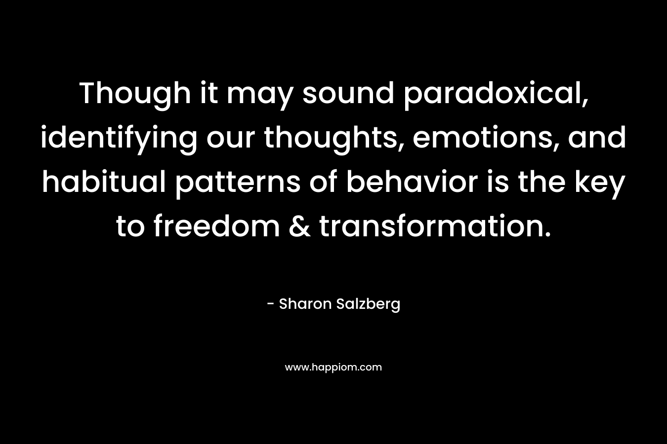 Though it may sound paradoxical, identifying our thoughts, emotions, and habitual patterns of behavior is the key to freedom & transformation. – Sharon Salzberg