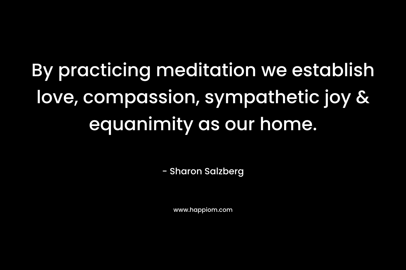 By practicing meditation we establish love, compassion, sympathetic joy & equanimity as our home. – Sharon Salzberg