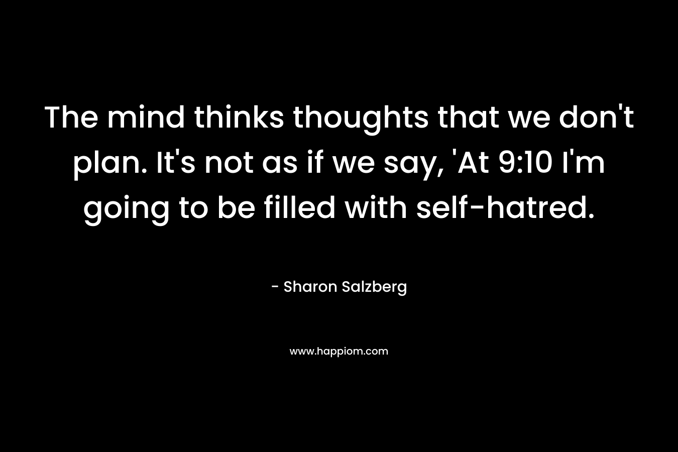The mind thinks thoughts that we don’t plan. It’s not as if we say, ‘At 9:10 I’m going to be filled with self-hatred. – Sharon Salzberg