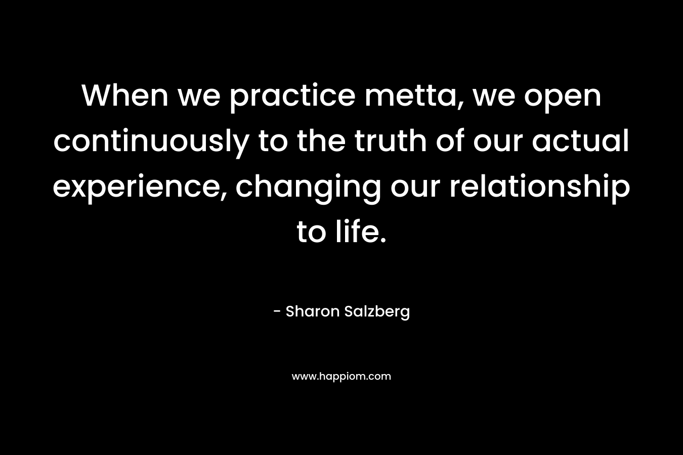 When we practice metta, we open continuously to the truth of our actual experience, changing our relationship to life.