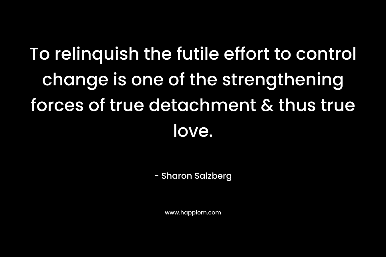 To relinquish the futile effort to control change is one of the strengthening forces of true detachment & thus true love. – Sharon Salzberg