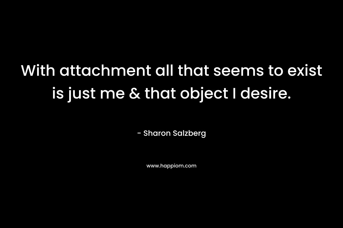 With attachment all that seems to exist is just me & that object I desire.
