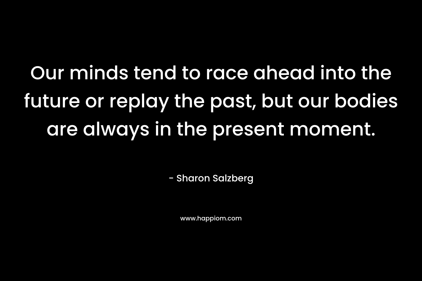 Our minds tend to race ahead into the future or replay the past, but our bodies are always in the present moment. – Sharon Salzberg