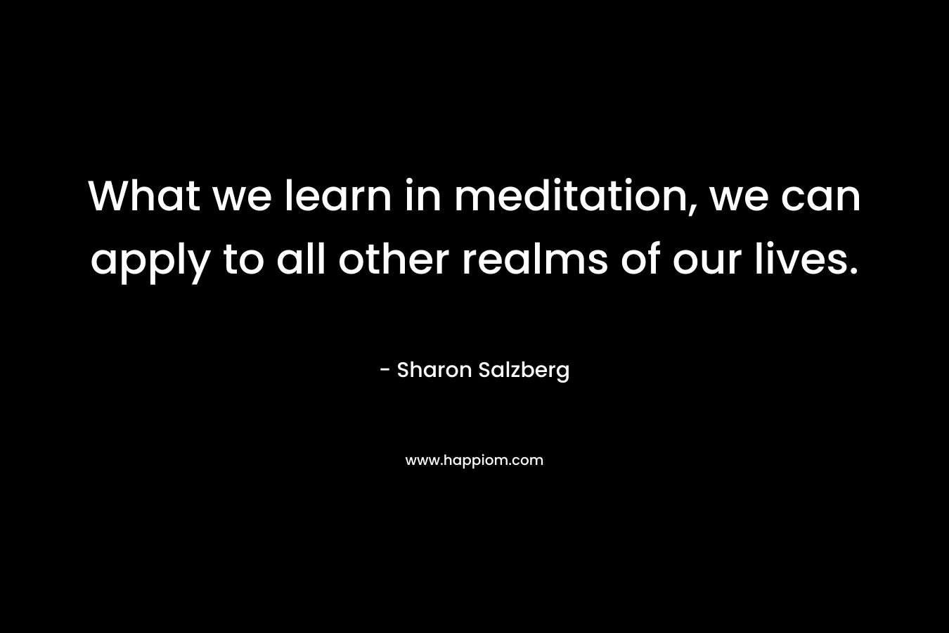What we learn in meditation, we can apply to all other realms of our lives. – Sharon Salzberg