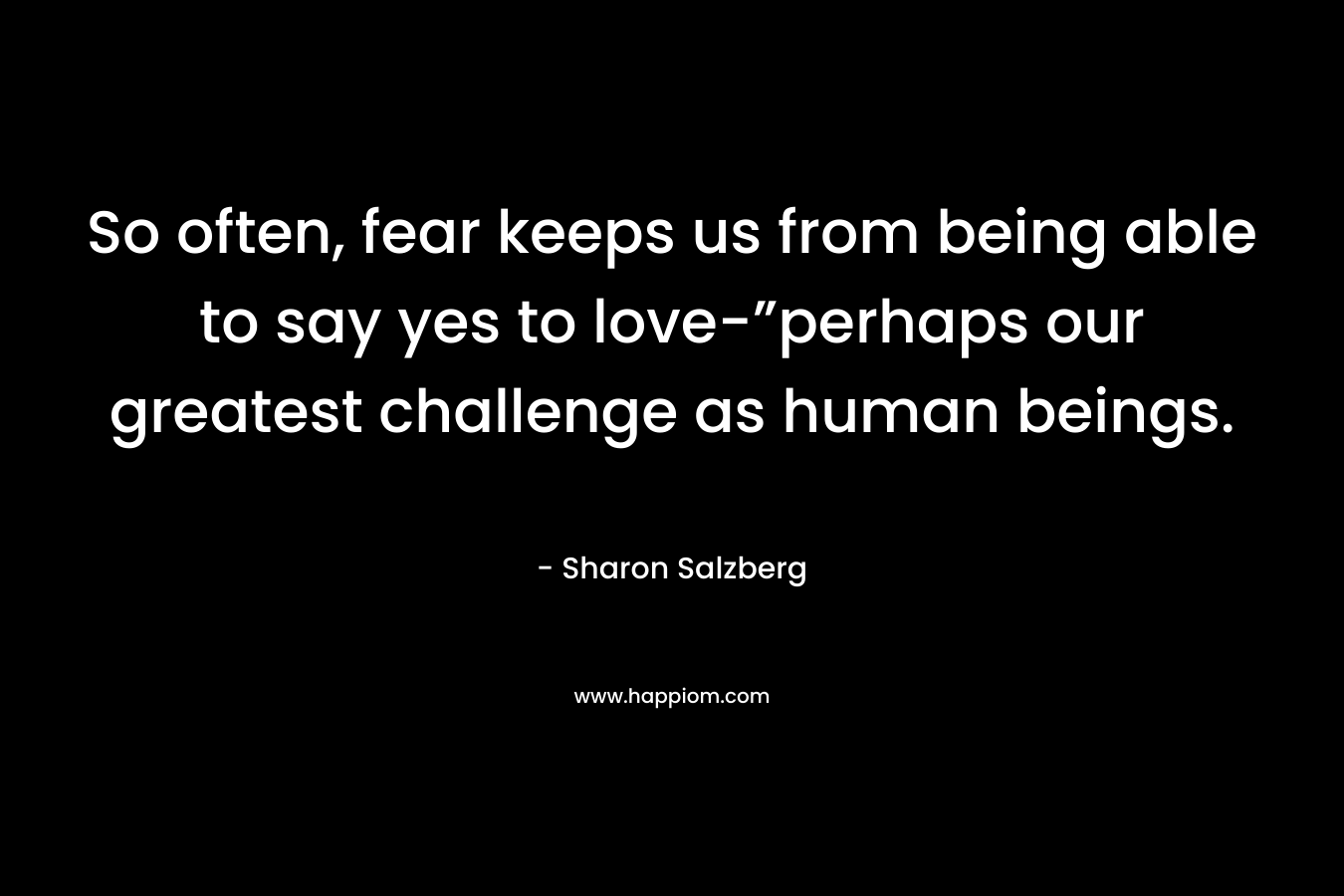 So often, fear keeps us from being able to say yes to love-”perhaps our greatest challenge as human beings. – Sharon Salzberg