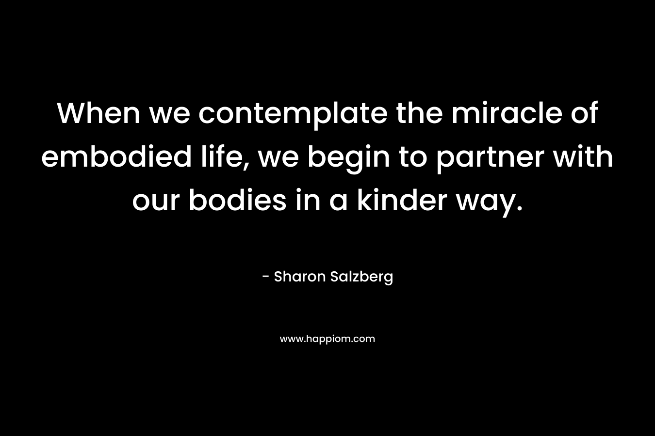 When we contemplate the miracle of embodied life, we begin to partner with our bodies in a kinder way. – Sharon Salzberg