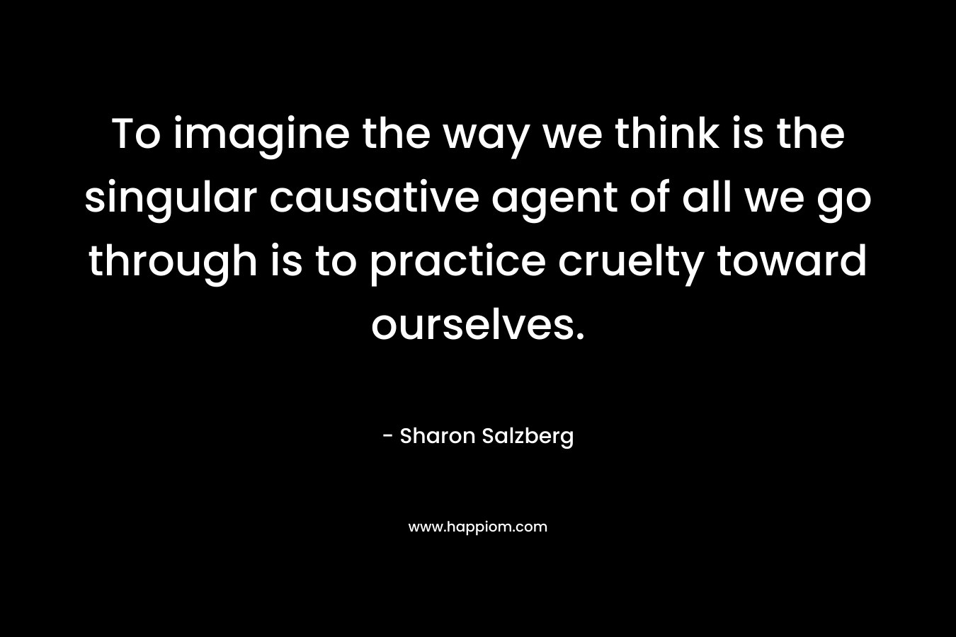 To imagine the way we think is the singular causative agent of all we go through is to practice cruelty toward ourselves.