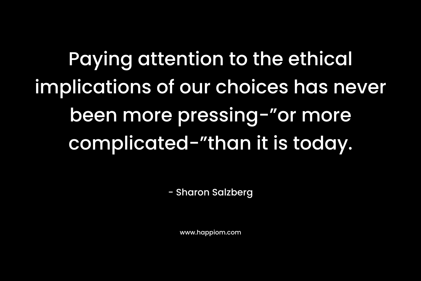 Paying attention to the ethical implications of our choices has never been more pressing-”or more complicated-”than it is today. – Sharon Salzberg