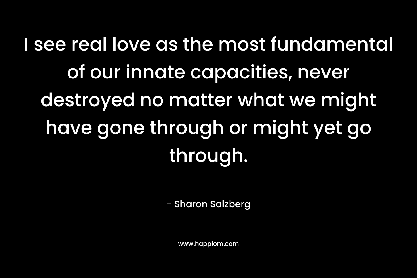 I see real love as the most fundamental of our innate capacities, never destroyed no matter what we might have gone through or might yet go through. – Sharon Salzberg